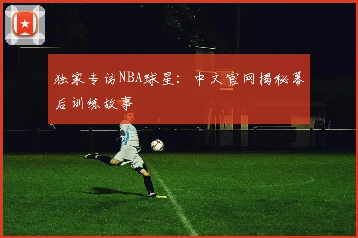 独家专访NBA球星：中文官网揭秘幕后训练故事