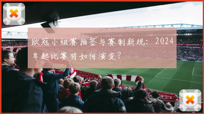 欧冠小组赛抽签与赛制新规:2024年起比赛将如何演变?
