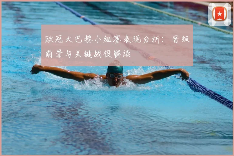 欧冠大巴黎小组赛表现分析:晋级前景与关键战役解读