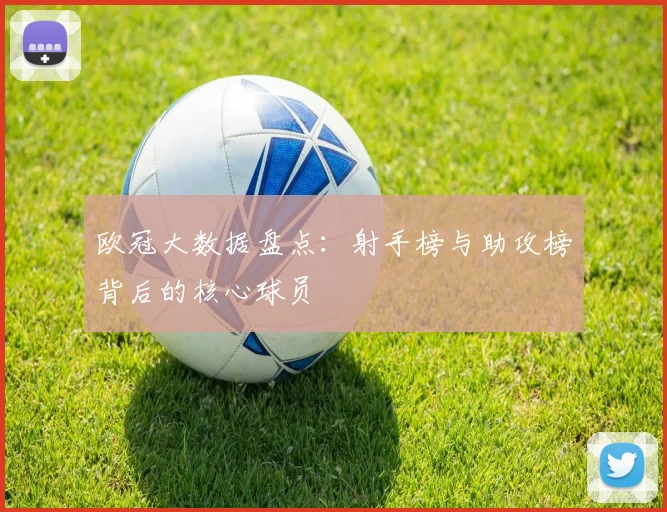 欧冠大数据盘点:射手榜与助攻榜背后的核心球员