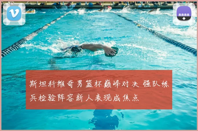 斯坦科维奇男篮杯巅峰对决 强队练兵检验阵容新人表现成焦点