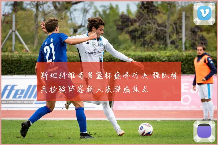 斯坦科维奇男篮杯巅峰对决 强队练兵检验阵容新人表现成焦点