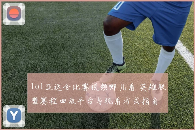 lol亚运会比赛视频哪儿看 英雄联盟赛程回放平台与观看方式指南